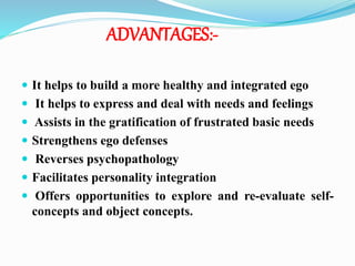 ADVANTAGES:-
 It helps to build a more healthy and integrated ego
 It helps to express and deal with needs and feelings
 Assists in the gratification of frustrated basic needs
 Strengthens ego defenses
 Reverses psychopathology
 Facilitates personality integration
 Offers opportunities to explore and re-evaluate self-
concepts and object concepts.
 