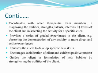 Conti……
 Coordinates with other therapeutic team members in
diagnosing the abilities, strengths, talents, interests IQ levels of
the client and in selecting the activity for a specific client
 Provides a series of graded experiences to the client, e.g.
observing the demonstration of any activity to more direct and
active experiences
 Educates the client to develop specific new skills
 Encourages socialization of client and exhibits positive interest
 Guides the client in formulation of new hobbies by
strengthening the abilities of the client.
 