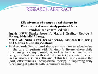 RESEARCH ABSTRACT
Effectiveness of occupational therapy in
Parkinson’s disease: study protocol for a
randomized controlled trial
Ingrid HWM Sturkenboom1*, Maud J Graff1,2, George F
Borm3, Eddy MM Adang3,
Maria WG Nijhuis-van der Sanden1,2, Bastiaan R Bloem4
and Marten Munneke5Abstract
 Background: Occupational therapists may have an added value
in the care of patients with Parkinson’s disease whose daily
functioning is compromised, as well as for their immediate
caregivers. Evidence for this added value is inconclusive due to a
lack of rigorous studies. The aim of this trial is to evaluate the
(cost) effectiveness of occupational therapy in improving daily
functioning of patients with Parkinson’s disease.
 
