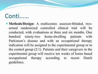 Conti……
 Methods/Design: A multicenter, assessor-blinded, two-
armed randomized controlled clinical trial will be
conducted, with evaluations at three and six months. One
hundred ninety-two home-dwelling patients with
Parkinson’s disease and with an occupational therapy
indication will be assigned to the experimental group or to
the control group (2:1). Patients and their caregivers in the
experimental group will receive ten weeks of home based
occupational therapy according to recent Dutch
guidelines.
 