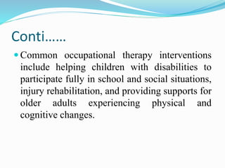 Conti……
 Common occupational therapy interventions
include helping children with disabilities to
participate fully in school and social situations,
injury rehabilitation, and providing supports for
older adults experiencing physical and
cognitive changes.
 