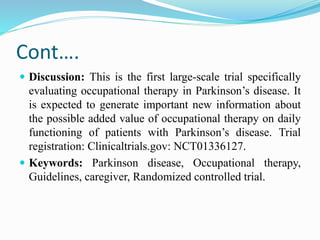 Cont….
 Discussion: This is the first large-scale trial specifically
evaluating occupational therapy in Parkinson’s disease. It
is expected to generate important new information about
the possible added value of occupational therapy on daily
functioning of patients with Parkinson’s disease. Trial
registration: Clinicaltrials.gov: NCT01336127.
 Keywords: Parkinson disease, Occupational therapy,
Guidelines, caregiver, Randomized controlled trial.
 