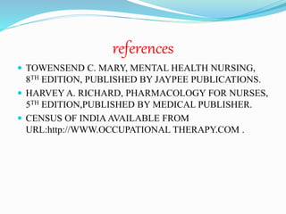 references
 TOWENSEND C. MARY, MENTAL HEALTH NURSING,
8TH EDITION, PUBLISHED BY JAYPEE PUBLICATIONS.
 HARVEY A. RICHARD, PHARMACOLOGY FOR NURSES,
5TH EDITION,PUBLISHED BY MEDICAL PUBLISHER.
 CENSUS OF INDIAAVAILABLE FROM
URL:http://WWW.OCCUPATIONAL THERAPY.COM .
 