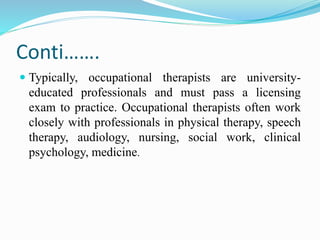 Conti…….
 Typically, occupational therapists are university-
educated professionals and must pass a licensing
exam to practice. Occupational therapists often work
closely with professionals in physical therapy, speech
therapy, audiology, nursing, social work, clinical
psychology, medicine.
 
