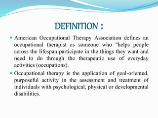 DEFINITION :
 American Occupational Therapy Association defines an
occupational therapist as someone who "helps people
across the lifespan participate in the things they want and
need to do through the therapeutic use of everyday
activities (occupations).
 Occupational therapy is the application of goal-oriented,
purposeful activity in the assessment and treatment of
individuals with psychological, physical or developmental
disabilities.
 