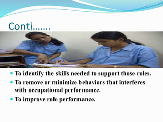 Conti…….
 To identify the skills needed to support those roles.
 To remove or minimize behaviors that interferes
with occupational performance.
 To improve role performance.
 