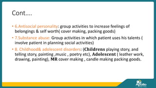 Cont….
• 6.Antisocial personality: group activities to increase feelings of
belongings & self worth( cover making, packing goods)
• 7.Substance abuse: Group activities in which patient uses his talents (
involve patient in planning social activities)
• 8. Childhood& adolescent disorders: (𝐂𝐡𝐢𝐥𝐝𝐫𝐞𝐧𝐬 playing story, and
telling story, painting ,music , poetry etc), 𝐀𝐝𝐨𝐥𝐞𝐬𝐜𝐞𝐧𝐭 ( leather work,
drawing, painting), 𝐌𝐑 cover making , candle making packing goods.
 