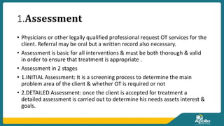 1.𝐀𝐬𝐬𝐞𝐬𝐬𝐦𝐞𝐧𝐭
• Physicians or other legally qualified professional request OT services for the
client. Referral may be oral but a written record also necessary.
• Assessment is basic for all interventions & must be both thorough & valid
in order to ensure that treatment is appropriate .
• Assessment in 2 stages
• 1.INITIAL Assessment: It is a screening process to determine the main
problem area of the client & whether OT is required or not
• 2.DETAILED Assessment: once the client is accepted for treatment a
detailed assessment is carried out to determine his needs assets interest &
goals.
 