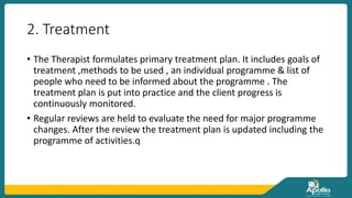 2. Treatment
• The Therapist formulates primary treatment plan. It includes goals of
treatment ,methods to be used , an individual programme & list of
people who need to be informed about the programme . The
treatment plan is put into practice and the client progress is
continuously monitored.
• Regular reviews are held to evaluate the need for major programme
changes. After the review the treatment plan is updated including the
programme of activities.q
 