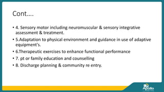 Cont….
• 4. Sensory motor including neuromuscular & sensory integrative
assessment & treatment.
• 5.Adaptation to physical environment and guidance in use of adaptive
equipment's.
• 6.Therapeutic exercises to enhance functional performance
• 7. pt or family education and counselling
• 8. Discharge planning & community re entry.
 