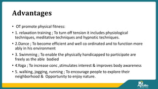𝐀𝐝𝐯𝐚𝐧𝐭𝐚𝐠𝐞𝐬
• OT promote physical fitness:
• 1. relaxation training ; To turn off tension it includes physiological
techniques, meditative techniques and hypnotic techniques.
• 2.Dance ; To become efficient and well co ordinated and to function more
ably in his environment
• 3. Swimming ; To enable the physically handicapped to participate are
freely as the able bodied
• 4.Yoga ; To increase conc ,stimulates interest & improves body awareness
• 5. walking, jogging, running ; To encourage people to explore their
neighborhood & Opportunity to enjoy nature.
 