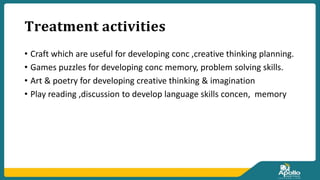 𝐓𝐫𝐞𝐚𝐭𝐦𝐞𝐧𝐭 𝐚𝐜𝐭𝐢𝐯𝐢𝐭𝐢𝐞𝐬
• Craft which are useful for developing conc ,creative thinking planning.
• Games puzzles for developing conc memory, problem solving skills.
• Art & poetry for developing creative thinking & imagination
• Play reading ,discussion to develop language skills concen, memory
 