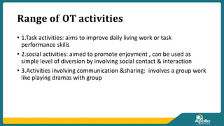 𝐑𝐚𝐧𝐠𝐞 𝐨𝐟 𝐎𝐓 𝐚𝐜𝐭𝐢𝐯𝐢𝐭𝐢𝐞𝐬
• 1.Task activities: aims to improve daily living work or task
performance skills
• 2.social activities: aimed to promote enjoyment , can be used as
simple level of diversion by involving social contact & interaction
• 3.Activities involving communication &sharing: involves a group work
like playing dramas with group
 