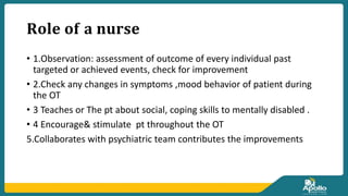 𝐑𝐨𝐥𝐞 𝐨𝐟 𝐚 𝐧𝐮𝐫𝐬𝐞
• 1.Observation: assessment of outcome of every individual past
targeted or achieved events, check for improvement
• 2.Check any changes in symptoms ,mood behavior of patient during
the OT
• 3 Teaches or The pt about social, coping skills to mentally disabled .
• 4 Encourage& stimulate pt throughout the OT
5.Collaborates with psychiatric team contributes the improvements
 