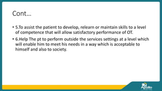 Cont…
• 5.To assist the patient to develop, relearn or maintain skills to a level
of competence that will allow satisfactory performance of OT.
• 6.Help The pt to perform outside the services settings at a level which
will enable him to meet his needs in a way which is acceptable to
himself and also to society.
 