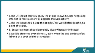• 6.The OT should carefully study the pt and known his/her needs and
attempt to meet as many as possible through activity.
• 7.The therapist should stop the pt in his/her work before reaching a
point of fatigue.
• 8. Encouragement should genuinely given whenever indicated.
• 9.work is preferred over idleness , even when the end product of pt
labor is of a poor quality or is useless.
 