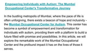 Empowering Individuals with Autism: The Mumbai
Occupational Center's Transformative Journey
In the bustling metropolis of Mumbai, where the pace of life is
often unforgiving, there exists a beacon of hope and inclusivity -
the Mumbai Occupational Center for Autism. This center has
become a symbol of empowerment and transformation for
individuals with autism, providing them with a platform to build a
future filled with promise and possibilities. In this article, we will
explore the remarkable work of the Mumbai Occupational
Center and the profound impact it has on the lives of those it
serves.
 