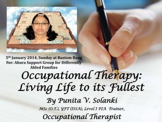 5th January 2014, Sunday at Rustom Baug
For: Ahura Support Group for Differently
Abled Families

Occupational Therapy:
Living Life to its Fullest
By Punita V. Solanki
MSc (O.T.), YFT (ISSA), Level I PIA Trainer,

Occupational Therapist

 
