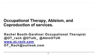 Occupational Therapy, Ableism, and
Coproduction of services.
Rachel Booth-Gardiner Occupational Therapist
@OT_rach @OTalk_ @AbleOTUK
www.ot.rach.com
OT_Rach@outlook.com
1
 