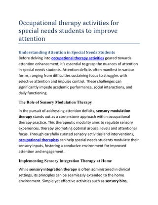 Occupational therapy activities for
special needs students to improve
attention
Understanding Attention in Special Needs Students
Before delving into occupational therapy activities geared towards
attention enhancement, it's essential to grasp the nuances of attention
in special needs students. Attention deficits often manifest in various
forms, ranging from difficulties sustaining focus to struggles with
selective attention and impulse control. These challenges can
significantly impede academic performance, social interactions, and
daily functioning.
The Role of Sensory Modulation Therapy
In the pursuit of addressing attention deficits, sensory modulation
therapy stands out as a cornerstone approach within occupational
therapy practice. This therapeutic modality aims to regulate sensory
experiences, thereby promoting optimal arousal levels and attentional
focus. Through carefully curated sensory activities and interventions,
occupational therapists can help special needs students modulate their
sensory inputs, fostering a conducive environment for improved
attention and engagement.
Implementing Sensory Integration Therapy at Home
While sensory integration therapy is often administered in clinical
settings, its principles can be seamlessly extended to the home
environment. Simple yet effective activities such as sensory bins,
 