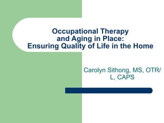 Occupational Therapy and Aging in Place: Ensuring Quality of Life in the Home Carolyn Sithong, MS, OTR/L, CAPS 