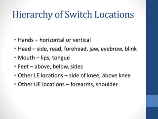 Hierarchy of Switch Locations
• Hands – horizontal or vertical
• Head – side, read, forehead, jaw, eyebrow, blink
• Mouth – lips, tongue
• Feet – above, below, sides
• Other LE locations – side of knee, above knee
• Other UE locations – forearms, shoulder
 