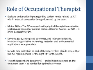 Role of Occupational Therapist
• Evaluate and provide input regarding patient needs related to A.T.
within areas of occupation being addressed by the team.
• Motor Skills – The OT may work with physical therapist to evaluation
seating/positioning for optimal control. (Point of Access – or POA – is
often a specialty of OT.)
• Develop goals, anticipated outcomes, and intervention plans,
incorporating assistive technology materials and environmental
applications as appropriate
• Include data collection as part of the intervention plan to assure that
the A.T. recommended is “the right fit” for the client.
• Train the patient and caregiver(s) – and sometimes others on the
treatment team – as needed for optimal carry-over.
 