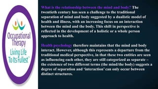 What is the relationship between the mind and body? The
twentieth century has seen a challenge to the traditional
separation of mind and body suggested by a dualistic model of
health and illness, with an increasing focus on an interaction
between the mind and the body. This shift in perspective is
reflected in the development of a holistic or a whole person
approach to health.
Health psychology therefore maintains that the mind and body
interact. However, although this represents a departure from the
traditional medical perspective, in that these two entities are seen
as influencing each other, they are still categorized as separate –
the existence of two different terms (the mind/the body) suggests a
degree of separation and ‘interaction’ can only occur between
distinct structures.
 