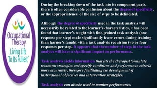 During the breaking down of the task into its component parts,
there is often considerable confusion about the degree of specificity,
or the appropriateness of the size of steps to be delineated.
Although the degree of specificity used in the task analysis will
necessarily be related to the learner’s characteristics, it has been
found that learner’s taught with fine-grained task analysis (one
response per step) made significantly fewer errors during training
than learner’s taught with a task analysis requiring two or four
responses per step. It appears that the number of steps in the task
analysis will have a significant impact on performance.
Task analysis yields information that lets the therapist formulate
treatment strategies and specify conditions and performance criteria
more accurately, therefore facilitating the development of
instructional objectives and intervention strategies.
Task analysis can also be used to monitor performance.
 