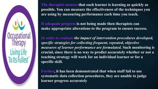 The therapist ensures that each learner is learning as quickly as
possible. You can measure the effectiveness of the techniques you
are using by measuring performance each time you teach.
If adequate progress is not being made then therapists can
make appropriate alterations to the program to ensure success.
In order to evaluate the impact of intervention procedures developed,
specific strategies for collecting frequent, repeated, objective
measures of learner performance are formulated. Such monitoring is
crucial, since there is no way to predict accurately whether or not a
teaching strategy will work for an individual learner or for a
specific skill.
Further, it has been demonstrated that when staff fail to use
systematic data collection procedures, they are unable to judge
learner progress accurately
 