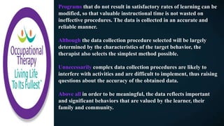 Programs that do not result in satisfactory rates of learning can be
modified, so that valuable instructional time is not wasted on
ineffective procedures. The data is collected in an accurate and
reliable manner.
Although the data collection procedure selected will be largely
determined by the characteristics of the target behavior, the
therapist also selects the simplest method possible.
Unnecessarily complex data collection procedures are likely to
interfere with activities and are difficult to implement, thus raising
questions about the accuracy of the obtained data.
Above all in order to be meaningful, the data reflects important
and significant behaviors that are valued by the learner, their
family and community.
 