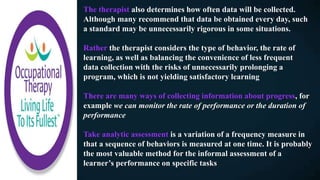 The therapist also determines how often data will be collected.
Although many recommend that data be obtained every day, such
a standard may be unnecessarily rigorous in some situations.
Rather the therapist considers the type of behavior, the rate of
learning, as well as balancing the convenience of less frequent
data collection with the risks of unnecessarily prolonging a
program, which is not yielding satisfactory learning
There are many ways of collecting information about progress, for
example we can monitor the rate of performance or the duration of
performance
Take analytic assessment is a variation of a frequency measure in
that a sequence of behaviors is measured at one time. It is probably
the most valuable method for the informal assessment of a
learner’s performance on specific tasks
 