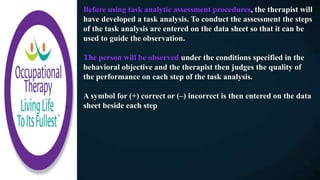 Before using task analytic assessment procedures, the therapist will
have developed a task analysis. To conduct the assessment the steps
of the task analysis are entered on the data sheet so that it can be
used to guide the observation.
The person will be observed under the conditions specified in the
behavioral objective and the therapist then judges the quality of
the performance on each step of the task analysis.
A symbol for (+) correct or (–) incorrect is then entered on the data
sheet beside each step
 