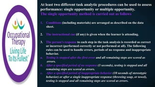 At least two different task analytic procedures can be used to assess
performance: single opportunity or multiple opportunity.
The single opportunity method is carried out as follows
1. Conditions (including materials) are arranged as described on the data
sheet.
2. The instructional cue (if any) is given when the learner is attending.
3. The person’s response to each step in the task analysis is recorded as correct
or incorrect (performed correctly or not performed at all). The following
rules can be used to handle errors, periods of no response and inappropriate
behavior.
a. Testing is stopped after the first error and all remaining steps are scored as
errors.
b. After a specified period of no response (3 seconds), testing is stopped and all
remaining steps are scored as errors.
c. After a specified period of inappropriate behavior (10 seconds of stereotypic
behavior) or after a single inappropriate response (throwing soap, or towel),
testing is stopped and all remaining steps are scored as errors.
 
