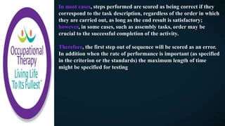 In most cases, steps performed are scored as being correct if they
correspond to the task description, regardless of the order in which
they are carried out, as long as the end result is satisfactory;
however, in some cases, such as assembly tasks, order may be
crucial to the successful completion of the activity.
Therefore, the first step out of sequence will be scored as an error.
In addition when the rate of performance is important (as specified
in the criterion or the standards) the maximum length of time
might be specified for testing
 