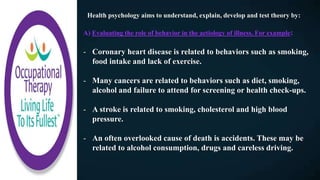 Health psychology aims to understand, explain, develop and test theory by:
A) Evaluating the role of behavior in the aetiology of illness. For example:
- Coronary heart disease is related to behaviors such as smoking,
food intake and lack of exercise.
- Many cancers are related to behaviors such as diet, smoking,
alcohol and failure to attend for screening or health check-ups.
- A stroke is related to smoking, cholesterol and high blood
pressure.
- An often overlooked cause of death is accidents. These may be
related to alcohol consumption, drugs and careless driving.
 