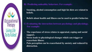B) Predicting unhealthy behaviors. For example:
- Smoking, alcohol consumption and high fat diets are related to
beliefs.
- Beliefs about health and illness can be used to predict behavior.
C) Evaluating the interaction between psychology and physiology.
For example:
- The experience of stress relates to appraisal, coping and social
support.
- Stress leads to physiological changes which can trigger or
exacerbate illness.
- Pain perception can be exacerbated by anxiety and reduced by
distraction.
 
