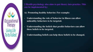 2 Health psychology also aims to put theory into practice. This
can be implemented by:
A) Promoting healthy behavior. For example:
- Understanding the role of behavior in illness can allow
unhealthy behaviors to be targeted.
- Understanding the beliefs that predict behaviors can allow
these beliefs to be targeted.
- Understanding beliefs can help these beliefs to be changed.
 