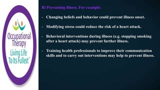 B) Preventing illness. For example:
- Changing beliefs and behavior could prevent illness onset.
- Modifying stress could reduce the risk of a heart attack.
- Behavioral interventions during illness (e.g. stopping smoking
after a heart attack) may prevent further illness.
- Training health professionals to improve their communication
skills and to carry out interventions may help to prevent illness.
 