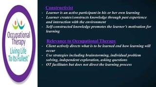 Constructivist
- Learner is an active participant in his or her own learning
- Learner creates/constructs knowledge through past experience
and interaction with the environment
- Self-constructed knowledge promotes the learner’s motivation for
learning
Relevance to Occupational Therapy
- Client actively directs what is to be learned end how learning will
occur
- Use strategies including brainstorming, individual problem
solving, independent exploration, asking questions
- OT facilitates but does not direct the learning process
 