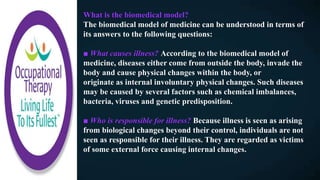 What is the biomedical model?
The biomedical model of medicine can be understood in terms of
its answers to the following questions:
■ What causes illness? According to the biomedical model of
medicine, diseases either come from outside the body, invade the
body and cause physical changes within the body, or
originate as internal involuntary physical changes. Such diseases
may be caused by several factors such as chemical imbalances,
bacteria, viruses and genetic predisposition.
■ Who is responsible for illness? Because illness is seen as arising
from biological changes beyond their control, individuals are not
seen as responsible for their illness. They are regarded as victims
of some external force causing internal changes.
 