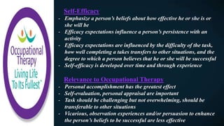 Self-Efficacy
- Emphasize a person’s beliefs about how effective he or she is or
she will be
- Efficacy expectations influence a person’s persistence with an
activity
- Efficacy expectations are influenced by the difficulty of the task,
how well completing a takes transfers to other situations, and the
degree to which a person believes that he or she will be successful
- Self-efficacy is developed over time and through experience
Relevance to Occupational Therapy
- Personal accomplishment has the greatest effect
- Self-evaluation, personal appraisal are important
- Task should be challenging but not overwhelming, should be
transferable to other situations
- Vicarious, observation experiences and/or persuasion to enhance
the person’s beliefs to be successful are less effective
 
