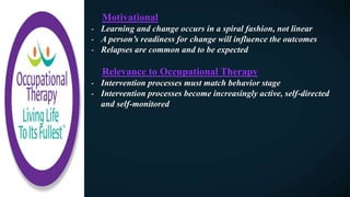 Motivational
- Learning and change occurs in a spiral fashion, not linear
- A person’s readiness for change will influence the outcomes
- Relapses are common and to be expected
Relevance to Occupational Therapy
- Intervention processes must match behavior stage
- Intervention processes become increasingly active, self-directed
and self-monitored
 