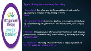 Types of long term memory learning
• Procedural: knowing how to do something, steps/a routine
e.g. making a familiar meal, driving to work.
HOW
• Declarative/Explicit: knowing facts or information about things
e.g. remembering an appointment or a recollection from the past.
WHAT
• Implicit: procedural, but also automatic responses such as force
generation or coordination of motor skills e.g. reaching for a cup
AUTOMATIC
• Generalized: knowing when and where to apply information.
WHEN, WHERE, WITH WHOM
 