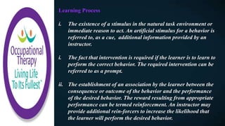 Learning Process
i. The existence of a stimulus in the natural task environment or
immediate reason to act. An artificial stimulus for a behavior is
referred to, as a cue, additional information provided by an
instructor.
i. The fact that intervention is required if the learner is to learn to
perform the correct behavior. The required intervention can be
referred to as a prompt.
ii. The establishment of an association by the learner between the
consequence or outcome of the behavior and the performance
of the desired behavior. The reward resulting from appropriate
performance can be termed reinforcement. An instructor may
provide additional rein-forcers to increase the likelihood that
the learner will perform the desired behavior.
 