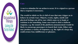 Cues
A cue is a stimulus for an action to occur. It is a signal to a person
that a response is necessary.
The world in which we live is full of cues that may trigger us to
behave in certain ways. Objects, events, sights, smells and
physical feelings can all be cues which cause us to begin or
continue to do something. Some cues tend to elicit a uniform
response, e.g. the sound of the platform announcement would be
likely to encourage passengers to board their train. Other cues
may produce a variety of responses, e.g. the sight of a large dog
could arouse fear, indifference or pleasure.
 