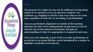Cues
The presence of a single cue may not be sufficient to bring about
action. If we reacted to every cue our lives would be very
confused, e.g. stopping to wait for a bus every time we see a bus
stop, regardless of what else we are doing, is not functional.
Cues are particularly important to consider in the learning
situation. In order to live independently people learn to react to
relevant cues in the natural environment, and gain an
understanding of when it is appropriate to respond to such cues.
Cues can occur naturally as part of the everyday performance of
an activity or an action OR they can be introduced by a teacher to
highlight a naturally occurring cue.
 
