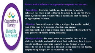 Factors which influence an appropriate response to a cue are:
• Knowledge: Knowing that the cue is a trigger for certain
behavior, e.g. when a ball is thrown to a child he or she will try to
catch it, but only if they know what a ball is and that catching is
an appropriate response.
• Routine: Frequently one activity is a trigger for another activity
even if the cues for a number of actions are present
simultaneously, e.g. when we have had a morning shower, then we
may get dressed before having breakfast.
• Design or desire: We may choose to respond to the cue if we
wish, e.g. the sight and smell of a fast food outlet may be a trigger
to go in and have something to eat. If we are hungry we can
choose to eat, or if we are on a diet and saving hard we can decide,
despite being hungry, not to respond to the cue.
 