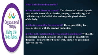 What is the biomedical model?
■ How should illness be treated? The biomedical model regards
treatment in terms of vaccination, surgery, chemotherapy and
radiotherapy, all of which aim to change the physical state
of the body.
■ Who is responsible for treatment? The responsibility for
treatment rests with the medical profession.
■ What is the relationship between health and illness? Within the
biomedical model, health and illness are seen as qualitatively
different – you are either healthy or ill, there is no continuum
between the two.
 