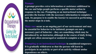 Prompts
A prompt provides extra information or assistance additional to
the cue and helps people perform a specific motor action in
response to the cue. Prompting as an instructional technique
provides the learner with the necessary information to complete a
task. Its purpose is to enable the learner to succeed in performing
the motor steps in a task.
Many cues occur as an ongoing part of our environment and may
be essential for behavior to be initiated; prompts are not a
necessary part of behavior – they are something which may be
introduced by an instructor, although in the course of daily living
people are often encouraged or assisted to complete a task.
Prompting as an instructional technique is considered temporary.
It is gradually withdrawn so that the person will learn to
participate in an activity or part of an activity without undue
dependence on others.
 